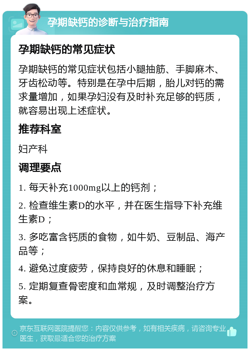 孕期缺钙的诊断与治疗指南 孕期缺钙的常见症状 孕期缺钙的常见症状包括小腿抽筋、手脚麻木、牙齿松动等。特别是在孕中后期，胎儿对钙的需求量增加，如果孕妇没有及时补充足够的钙质，就容易出现上述症状。 推荐科室 妇产科 调理要点 1. 每天补充1000mg以上的钙剂； 2. 检查维生素D的水平，并在医生指导下补充维生素D； 3. 多吃富含钙质的食物，如牛奶、豆制品、海产品等； 4. 避免过度疲劳，保持良好的休息和睡眠； 5. 定期复查骨密度和血常规，及时调整治疗方案。