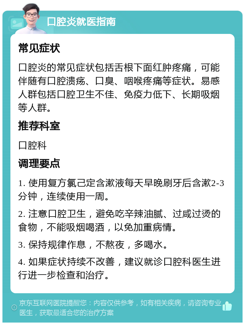 口腔炎就医指南 常见症状 口腔炎的常见症状包括舌根下面红肿疼痛，可能伴随有口腔溃疡、口臭、咽喉疼痛等症状。易感人群包括口腔卫生不佳、免疫力低下、长期吸烟等人群。 推荐科室 口腔科 调理要点 1. 使用复方氯己定含漱液每天早晚刷牙后含漱2-3分钟，连续使用一周。 2. 注意口腔卫生，避免吃辛辣油腻、过咸过烫的食物，不能吸烟喝酒，以免加重病情。 3. 保持规律作息，不熬夜，多喝水。 4. 如果症状持续不改善，建议就诊口腔科医生进行进一步检查和治疗。