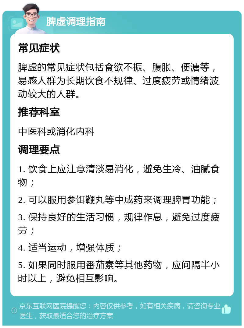 脾虚调理指南 常见症状 脾虚的常见症状包括食欲不振、腹胀、便溏等，易感人群为长期饮食不规律、过度疲劳或情绪波动较大的人群。 推荐科室 中医科或消化内科 调理要点 1. 饮食上应注意清淡易消化，避免生冷、油腻食物； 2. 可以服用参饵鞭丸等中成药来调理脾胃功能； 3. 保持良好的生活习惯，规律作息，避免过度疲劳； 4. 适当运动，增强体质； 5. 如果同时服用番茄素等其他药物，应间隔半小时以上，避免相互影响。