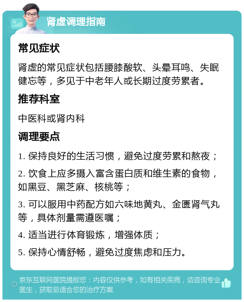 肾虚调理指南 常见症状 肾虚的常见症状包括腰膝酸软、头晕耳鸣、失眠健忘等，多见于中老年人或长期过度劳累者。 推荐科室 中医科或肾内科 调理要点 1. 保持良好的生活习惯，避免过度劳累和熬夜； 2. 饮食上应多摄入富含蛋白质和维生素的食物，如黑豆、黑芝麻、核桃等； 3. 可以服用中药配方如六味地黄丸、金匮肾气丸等，具体剂量需遵医嘱； 4. 适当进行体育锻炼，增强体质； 5. 保持心情舒畅，避免过度焦虑和压力。