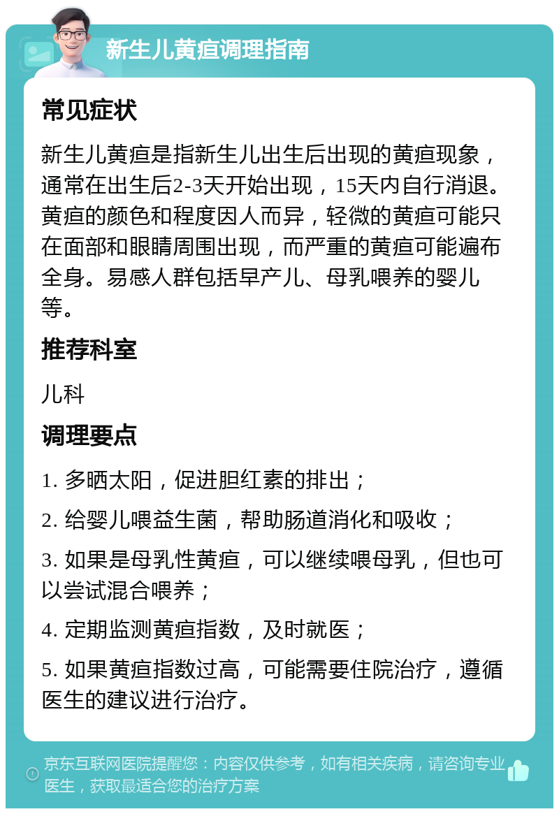 新生儿黄疸调理指南 常见症状 新生儿黄疸是指新生儿出生后出现的黄疸现象，通常在出生后2-3天开始出现，15天内自行消退。黄疸的颜色和程度因人而异，轻微的黄疸可能只在面部和眼睛周围出现，而严重的黄疸可能遍布全身。易感人群包括早产儿、母乳喂养的婴儿等。 推荐科室 儿科 调理要点 1. 多晒太阳，促进胆红素的排出； 2. 给婴儿喂益生菌，帮助肠道消化和吸收； 3. 如果是母乳性黄疸，可以继续喂母乳，但也可以尝试混合喂养； 4. 定期监测黄疸指数，及时就医； 5. 如果黄疸指数过高，可能需要住院治疗，遵循医生的建议进行治疗。