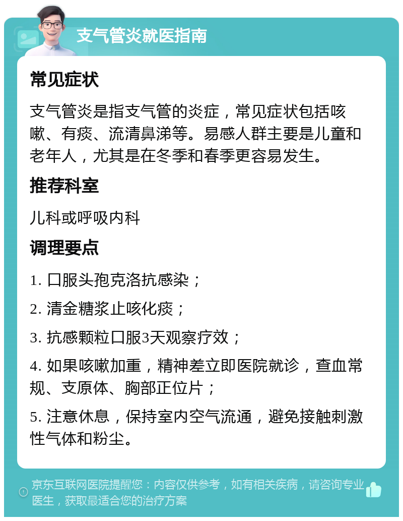 支气管炎就医指南 常见症状 支气管炎是指支气管的炎症，常见症状包括咳嗽、有痰、流清鼻涕等。易感人群主要是儿童和老年人，尤其是在冬季和春季更容易发生。 推荐科室 儿科或呼吸内科 调理要点 1. 口服头孢克洛抗感染； 2. 清金糖浆止咳化痰； 3. 抗感颗粒口服3天观察疗效； 4. 如果咳嗽加重，精神差立即医院就诊，查血常规、支原体、胸部正位片； 5. 注意休息，保持室内空气流通，避免接触刺激性气体和粉尘。