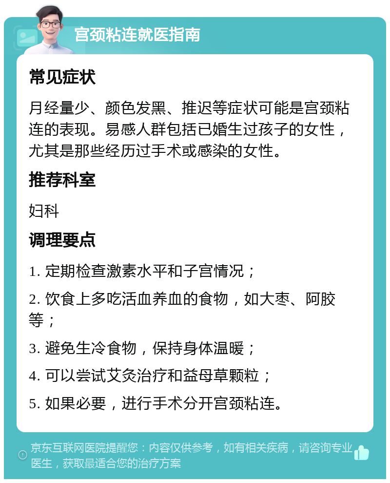 宫颈粘连就医指南 常见症状 月经量少、颜色发黑、推迟等症状可能是宫颈粘连的表现。易感人群包括已婚生过孩子的女性，尤其是那些经历过手术或感染的女性。 推荐科室 妇科 调理要点 1. 定期检查激素水平和子宫情况； 2. 饮食上多吃活血养血的食物，如大枣、阿胶等； 3. 避免生冷食物，保持身体温暖； 4. 可以尝试艾灸治疗和益母草颗粒； 5. 如果必要，进行手术分开宫颈粘连。