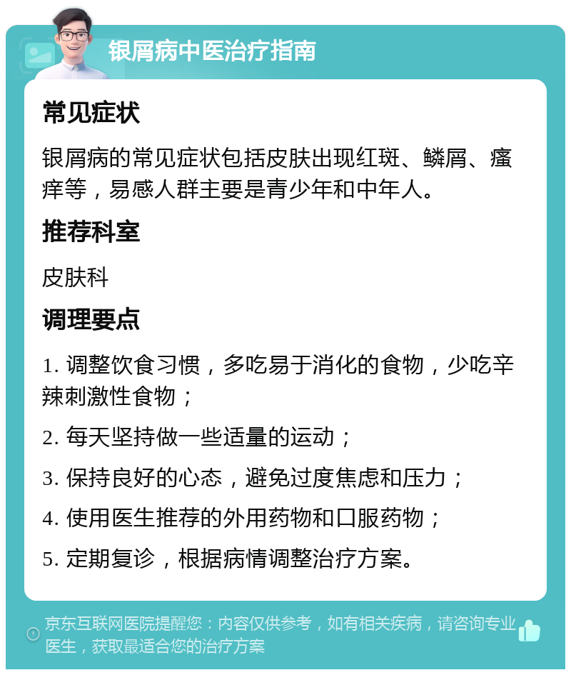 银屑病中医治疗指南 常见症状 银屑病的常见症状包括皮肤出现红斑、鳞屑、瘙痒等，易感人群主要是青少年和中年人。 推荐科室 皮肤科 调理要点 1. 调整饮食习惯，多吃易于消化的食物，少吃辛辣刺激性食物； 2. 每天坚持做一些适量的运动； 3. 保持良好的心态，避免过度焦虑和压力； 4. 使用医生推荐的外用药物和口服药物； 5. 定期复诊，根据病情调整治疗方案。