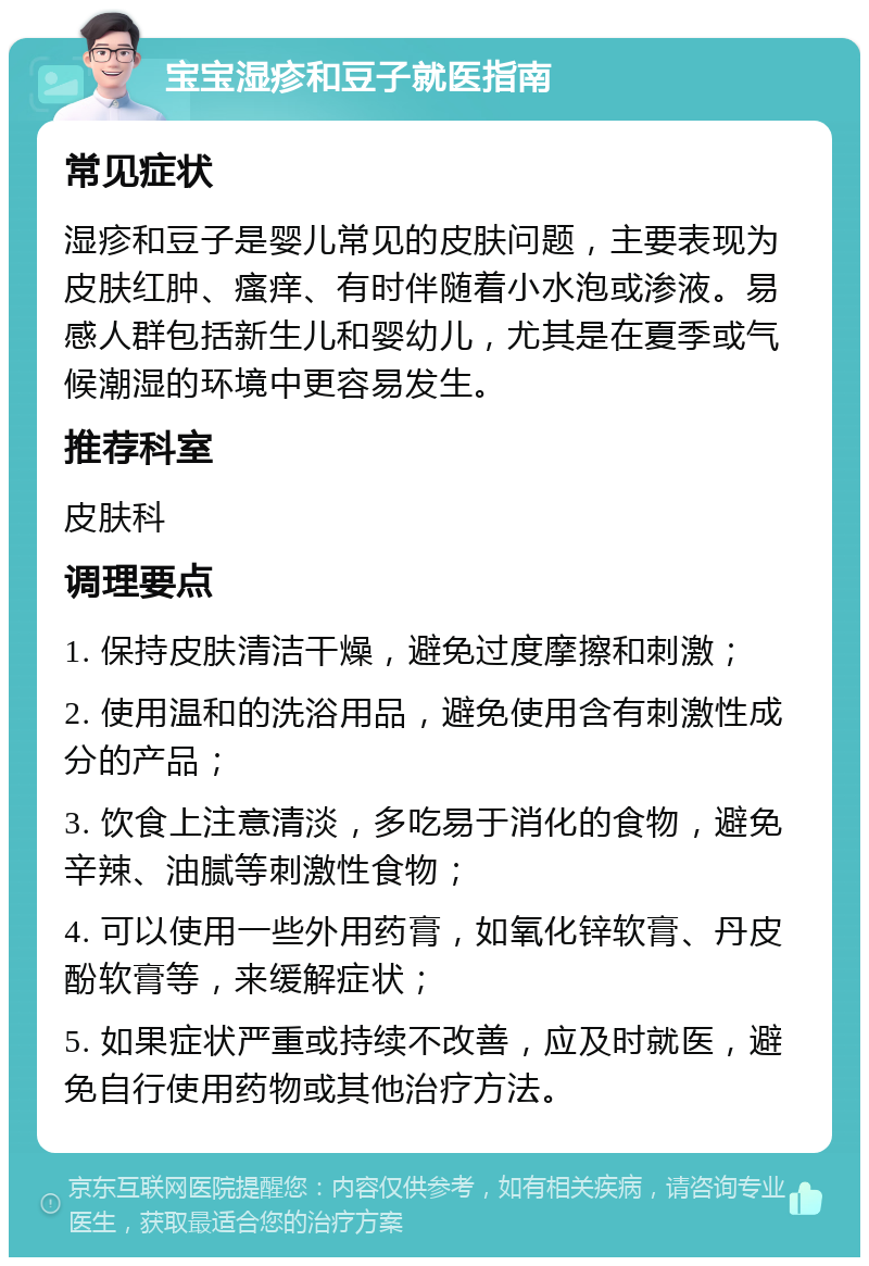 宝宝湿疹和豆子就医指南 常见症状 湿疹和豆子是婴儿常见的皮肤问题，主要表现为皮肤红肿、瘙痒、有时伴随着小水泡或渗液。易感人群包括新生儿和婴幼儿，尤其是在夏季或气候潮湿的环境中更容易发生。 推荐科室 皮肤科 调理要点 1. 保持皮肤清洁干燥，避免过度摩擦和刺激； 2. 使用温和的洗浴用品，避免使用含有刺激性成分的产品； 3. 饮食上注意清淡，多吃易于消化的食物，避免辛辣、油腻等刺激性食物； 4. 可以使用一些外用药膏，如氧化锌软膏、丹皮酚软膏等，来缓解症状； 5. 如果症状严重或持续不改善，应及时就医，避免自行使用药物或其他治疗方法。