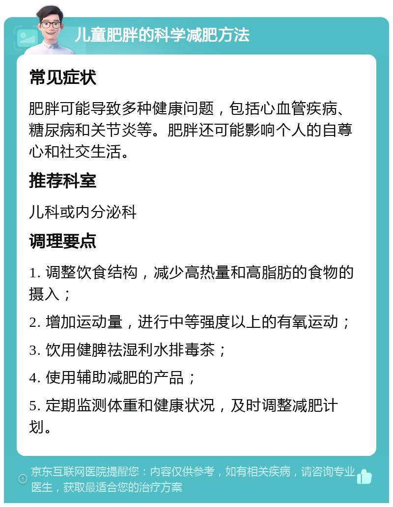 儿童肥胖的科学减肥方法 常见症状 肥胖可能导致多种健康问题，包括心血管疾病、糖尿病和关节炎等。肥胖还可能影响个人的自尊心和社交生活。 推荐科室 儿科或内分泌科 调理要点 1. 调整饮食结构，减少高热量和高脂肪的食物的摄入； 2. 增加运动量，进行中等强度以上的有氧运动； 3. 饮用健脾祛湿利水排毒茶； 4. 使用辅助减肥的产品； 5. 定期监测体重和健康状况，及时调整减肥计划。