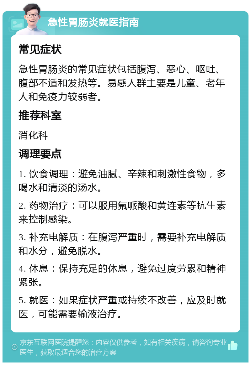 急性胃肠炎就医指南 常见症状 急性胃肠炎的常见症状包括腹泻、恶心、呕吐、腹部不适和发热等。易感人群主要是儿童、老年人和免疫力较弱者。 推荐科室 消化科 调理要点 1. 饮食调理：避免油腻、辛辣和刺激性食物，多喝水和清淡的汤水。 2. 药物治疗：可以服用氟哌酸和黄连素等抗生素来控制感染。 3. 补充电解质：在腹泻严重时，需要补充电解质和水分，避免脱水。 4. 休息：保持充足的休息，避免过度劳累和精神紧张。 5. 就医：如果症状严重或持续不改善，应及时就医，可能需要输液治疗。