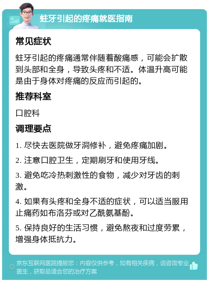 蛀牙引起的疼痛就医指南 常见症状 蛀牙引起的疼痛通常伴随着酸痛感，可能会扩散到头部和全身，导致头疼和不适。体温升高可能是由于身体对疼痛的反应而引起的。 推荐科室 口腔科 调理要点 1. 尽快去医院做牙洞修补，避免疼痛加剧。 2. 注意口腔卫生，定期刷牙和使用牙线。 3. 避免吃冷热刺激性的食物，减少对牙齿的刺激。 4. 如果有头疼和全身不适的症状，可以适当服用止痛药如布洛芬或对乙酰氨基酚。 5. 保持良好的生活习惯，避免熬夜和过度劳累，增强身体抵抗力。