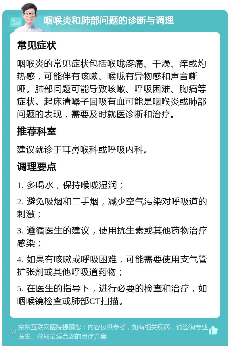 咽喉炎和肺部问题的诊断与调理 常见症状 咽喉炎的常见症状包括喉咙疼痛、干燥、痒或灼热感，可能伴有咳嗽、喉咙有异物感和声音嘶哑。肺部问题可能导致咳嗽、呼吸困难、胸痛等症状。起床清嗓子回吸有血可能是咽喉炎或肺部问题的表现，需要及时就医诊断和治疗。 推荐科室 建议就诊于耳鼻喉科或呼吸内科。 调理要点 1. 多喝水，保持喉咙湿润； 2. 避免吸烟和二手烟，减少空气污染对呼吸道的刺激； 3. 遵循医生的建议，使用抗生素或其他药物治疗感染； 4. 如果有咳嗽或呼吸困难，可能需要使用支气管扩张剂或其他呼吸道药物； 5. 在医生的指导下，进行必要的检查和治疗，如咽喉镜检查或肺部CT扫描。