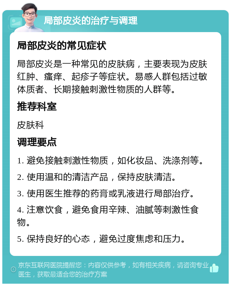 局部皮炎的治疗与调理 局部皮炎的常见症状 局部皮炎是一种常见的皮肤病，主要表现为皮肤红肿、瘙痒、起疹子等症状。易感人群包括过敏体质者、长期接触刺激性物质的人群等。 推荐科室 皮肤科 调理要点 1. 避免接触刺激性物质，如化妆品、洗涤剂等。 2. 使用温和的清洁产品，保持皮肤清洁。 3. 使用医生推荐的药膏或乳液进行局部治疗。 4. 注意饮食，避免食用辛辣、油腻等刺激性食物。 5. 保持良好的心态，避免过度焦虑和压力。