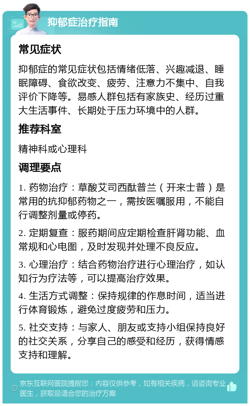 抑郁症治疗指南 常见症状 抑郁症的常见症状包括情绪低落、兴趣减退、睡眠障碍、食欲改变、疲劳、注意力不集中、自我评价下降等。易感人群包括有家族史、经历过重大生活事件、长期处于压力环境中的人群。 推荐科室 精神科或心理科 调理要点 1. 药物治疗：草酸艾司西酞普兰（开来士普）是常用的抗抑郁药物之一，需按医嘱服用，不能自行调整剂量或停药。 2. 定期复查：服药期间应定期检查肝肾功能、血常规和心电图，及时发现并处理不良反应。 3. 心理治疗：结合药物治疗进行心理治疗，如认知行为疗法等，可以提高治疗效果。 4. 生活方式调整：保持规律的作息时间，适当进行体育锻炼，避免过度疲劳和压力。 5. 社交支持：与家人、朋友或支持小组保持良好的社交关系，分享自己的感受和经历，获得情感支持和理解。