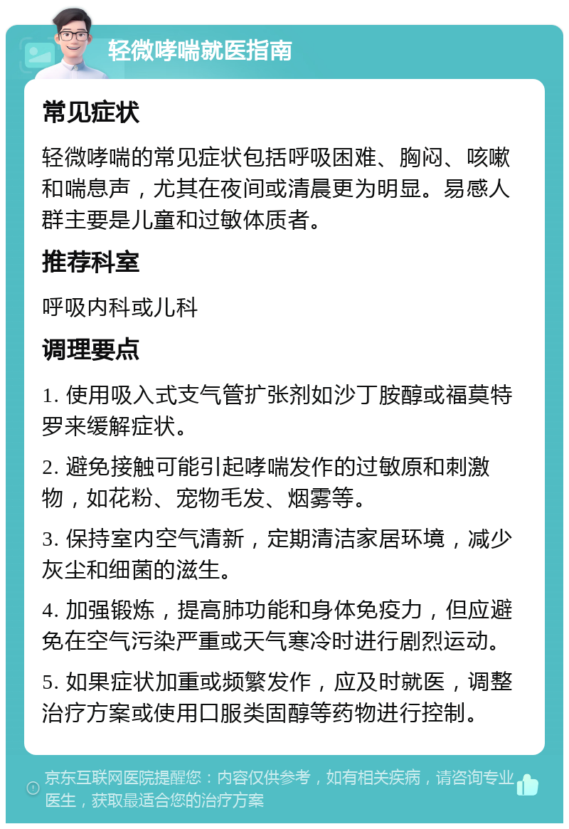 轻微哮喘就医指南 常见症状 轻微哮喘的常见症状包括呼吸困难、胸闷、咳嗽和喘息声，尤其在夜间或清晨更为明显。易感人群主要是儿童和过敏体质者。 推荐科室 呼吸内科或儿科 调理要点 1. 使用吸入式支气管扩张剂如沙丁胺醇或福莫特罗来缓解症状。 2. 避免接触可能引起哮喘发作的过敏原和刺激物，如花粉、宠物毛发、烟雾等。 3. 保持室内空气清新，定期清洁家居环境，减少灰尘和细菌的滋生。 4. 加强锻炼，提高肺功能和身体免疫力，但应避免在空气污染严重或天气寒冷时进行剧烈运动。 5. 如果症状加重或频繁发作，应及时就医，调整治疗方案或使用口服类固醇等药物进行控制。