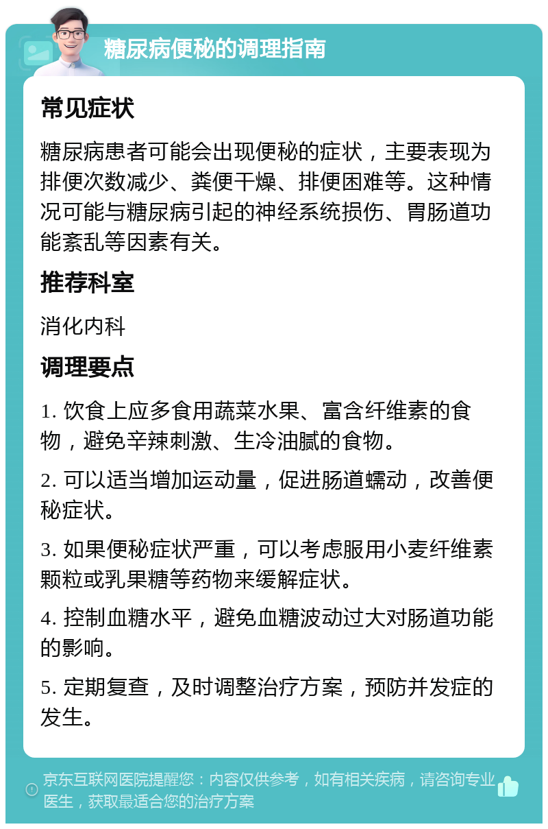 糖尿病便秘的调理指南 常见症状 糖尿病患者可能会出现便秘的症状，主要表现为排便次数减少、粪便干燥、排便困难等。这种情况可能与糖尿病引起的神经系统损伤、胃肠道功能紊乱等因素有关。 推荐科室 消化内科 调理要点 1. 饮食上应多食用蔬菜水果、富含纤维素的食物，避免辛辣刺激、生冷油腻的食物。 2. 可以适当增加运动量，促进肠道蠕动，改善便秘症状。 3. 如果便秘症状严重，可以考虑服用小麦纤维素颗粒或乳果糖等药物来缓解症状。 4. 控制血糖水平，避免血糖波动过大对肠道功能的影响。 5. 定期复查，及时调整治疗方案，预防并发症的发生。