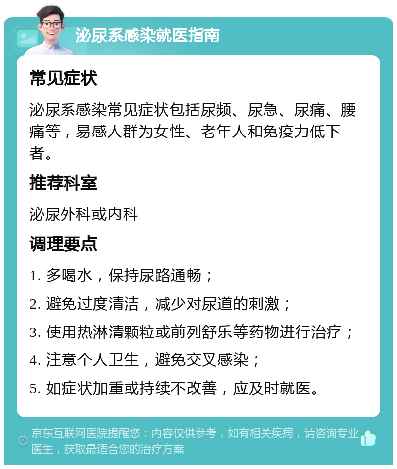 泌尿系感染就医指南 常见症状 泌尿系感染常见症状包括尿频、尿急、尿痛、腰痛等，易感人群为女性、老年人和免疫力低下者。 推荐科室 泌尿外科或内科 调理要点 1. 多喝水，保持尿路通畅； 2. 避免过度清洁，减少对尿道的刺激； 3. 使用热淋清颗粒或前列舒乐等药物进行治疗； 4. 注意个人卫生，避免交叉感染； 5. 如症状加重或持续不改善，应及时就医。