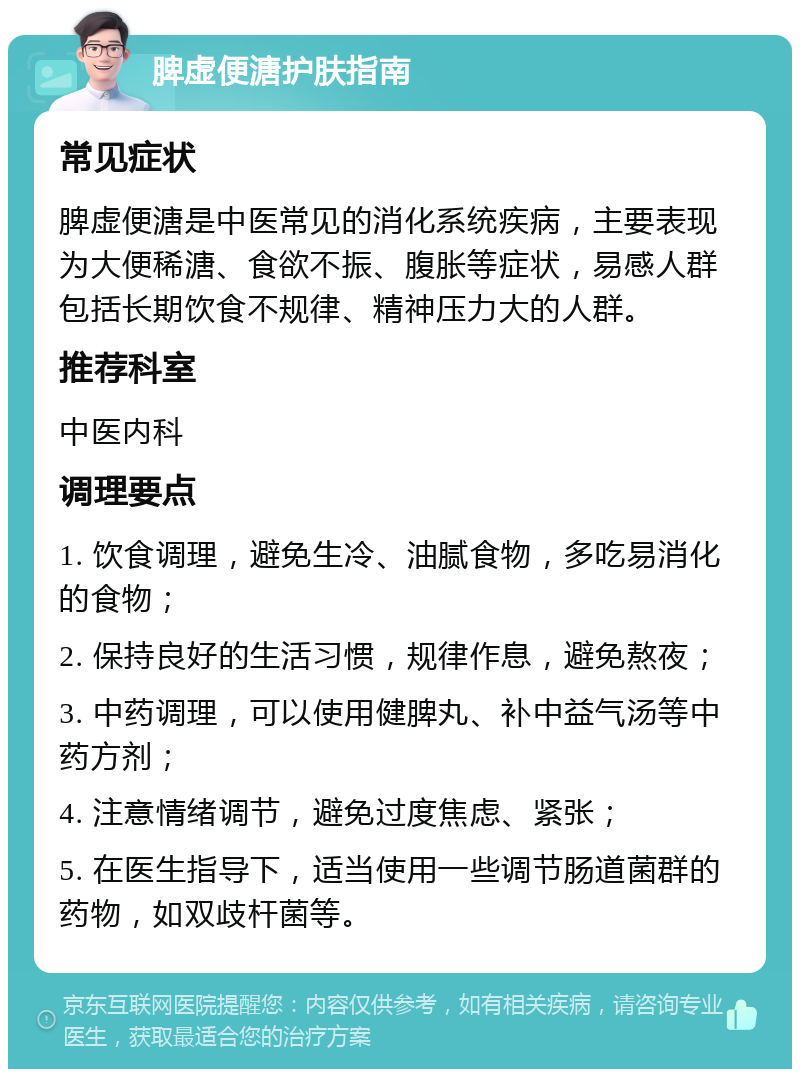 脾虚便溏护肤指南 常见症状 脾虚便溏是中医常见的消化系统疾病，主要表现为大便稀溏、食欲不振、腹胀等症状，易感人群包括长期饮食不规律、精神压力大的人群。 推荐科室 中医内科 调理要点 1. 饮食调理，避免生冷、油腻食物，多吃易消化的食物； 2. 保持良好的生活习惯，规律作息，避免熬夜； 3. 中药调理，可以使用健脾丸、补中益气汤等中药方剂； 4. 注意情绪调节，避免过度焦虑、紧张； 5. 在医生指导下，适当使用一些调节肠道菌群的药物，如双歧杆菌等。