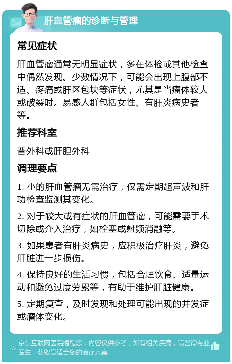 肝血管瘤的诊断与管理 常见症状 肝血管瘤通常无明显症状，多在体检或其他检查中偶然发现。少数情况下，可能会出现上腹部不适、疼痛或肝区包块等症状，尤其是当瘤体较大或破裂时。易感人群包括女性、有肝炎病史者等。 推荐科室 普外科或肝胆外科 调理要点 1. 小的肝血管瘤无需治疗，仅需定期超声波和肝功检查监测其变化。 2. 对于较大或有症状的肝血管瘤，可能需要手术切除或介入治疗，如栓塞或射频消融等。 3. 如果患者有肝炎病史，应积极治疗肝炎，避免肝脏进一步损伤。 4. 保持良好的生活习惯，包括合理饮食、适量运动和避免过度劳累等，有助于维护肝脏健康。 5. 定期复查，及时发现和处理可能出现的并发症或瘤体变化。