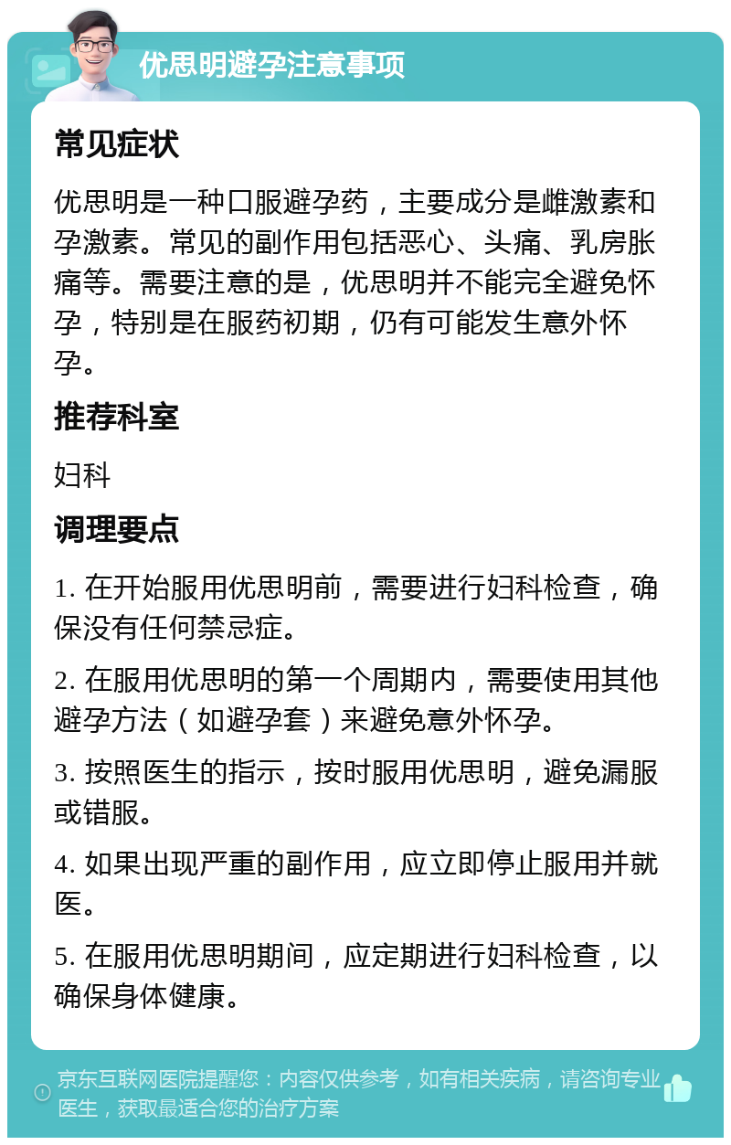 优思明避孕注意事项 常见症状 优思明是一种口服避孕药，主要成分是雌激素和孕激素。常见的副作用包括恶心、头痛、乳房胀痛等。需要注意的是，优思明并不能完全避免怀孕，特别是在服药初期，仍有可能发生意外怀孕。 推荐科室 妇科 调理要点 1. 在开始服用优思明前，需要进行妇科检查，确保没有任何禁忌症。 2. 在服用优思明的第一个周期内，需要使用其他避孕方法（如避孕套）来避免意外怀孕。 3. 按照医生的指示，按时服用优思明，避免漏服或错服。 4. 如果出现严重的副作用，应立即停止服用并就医。 5. 在服用优思明期间，应定期进行妇科检查，以确保身体健康。