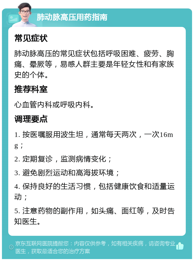 肺动脉高压用药指南 常见症状 肺动脉高压的常见症状包括呼吸困难、疲劳、胸痛、晕厥等，易感人群主要是年轻女性和有家族史的个体。 推荐科室 心血管内科或呼吸内科。 调理要点 1. 按医嘱服用波生坦，通常每天两次，一次16mg； 2. 定期复诊，监测病情变化； 3. 避免剧烈运动和高海拔环境； 4. 保持良好的生活习惯，包括健康饮食和适量运动； 5. 注意药物的副作用，如头痛、面红等，及时告知医生。