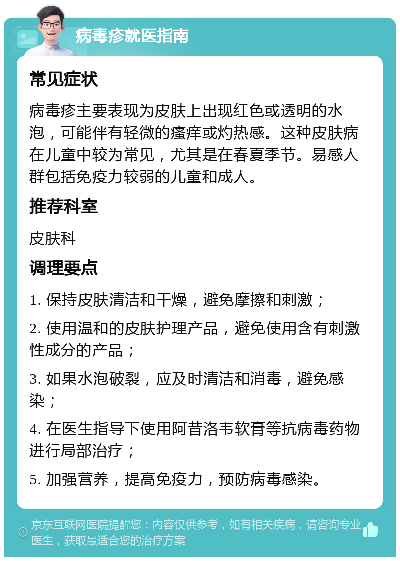 病毒疹就医指南 常见症状 病毒疹主要表现为皮肤上出现红色或透明的水泡，可能伴有轻微的瘙痒或灼热感。这种皮肤病在儿童中较为常见，尤其是在春夏季节。易感人群包括免疫力较弱的儿童和成人。 推荐科室 皮肤科 调理要点 1. 保持皮肤清洁和干燥，避免摩擦和刺激； 2. 使用温和的皮肤护理产品，避免使用含有刺激性成分的产品； 3. 如果水泡破裂，应及时清洁和消毒，避免感染； 4. 在医生指导下使用阿昔洛韦软膏等抗病毒药物进行局部治疗； 5. 加强营养，提高免疫力，预防病毒感染。