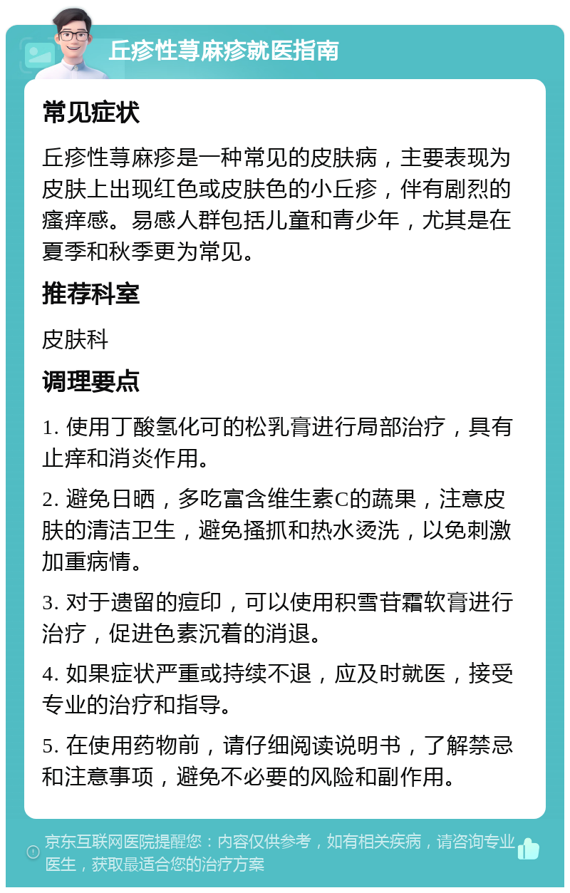 丘疹性荨麻疹就医指南 常见症状 丘疹性荨麻疹是一种常见的皮肤病，主要表现为皮肤上出现红色或皮肤色的小丘疹，伴有剧烈的瘙痒感。易感人群包括儿童和青少年，尤其是在夏季和秋季更为常见。 推荐科室 皮肤科 调理要点 1. 使用丁酸氢化可的松乳膏进行局部治疗，具有止痒和消炎作用。 2. 避免日晒，多吃富含维生素C的蔬果，注意皮肤的清洁卫生，避免搔抓和热水烫洗，以免刺激加重病情。 3. 对于遗留的痘印，可以使用积雪苷霜软膏进行治疗，促进色素沉着的消退。 4. 如果症状严重或持续不退，应及时就医，接受专业的治疗和指导。 5. 在使用药物前，请仔细阅读说明书，了解禁忌和注意事项，避免不必要的风险和副作用。