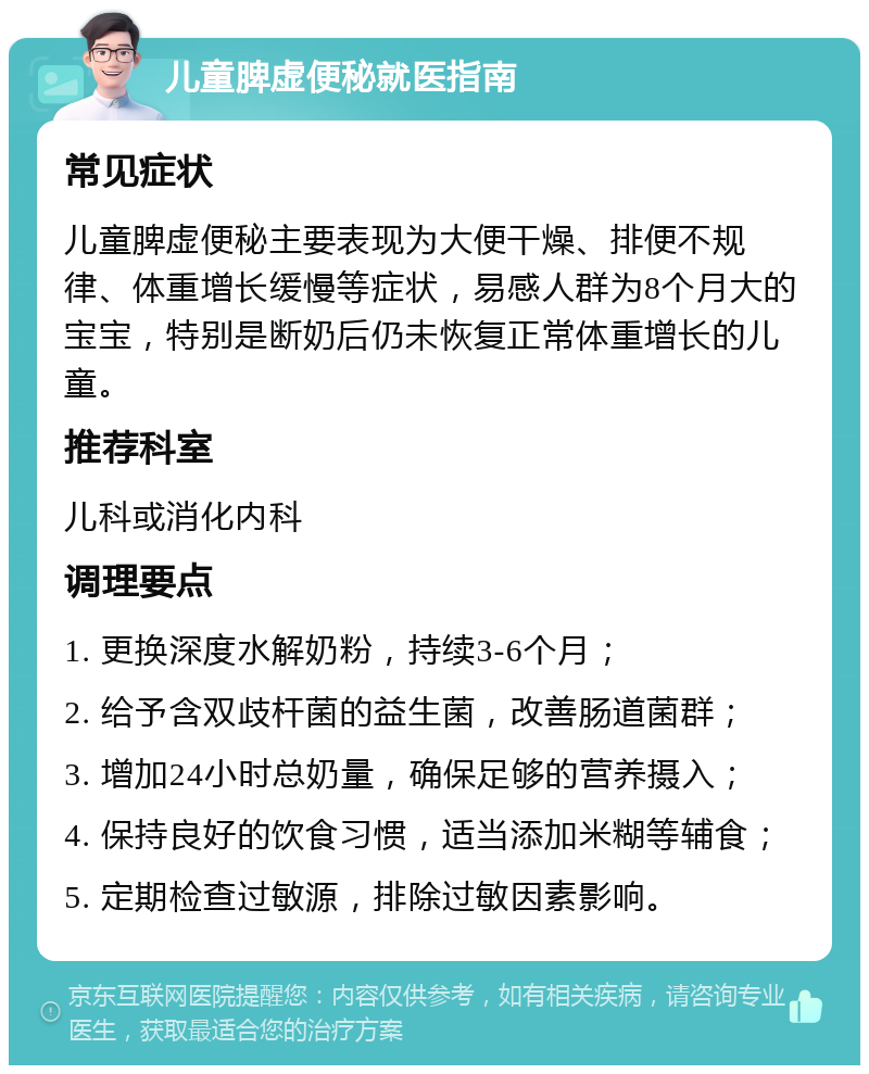 儿童脾虚便秘就医指南 常见症状 儿童脾虚便秘主要表现为大便干燥、排便不规律、体重增长缓慢等症状，易感人群为8个月大的宝宝，特别是断奶后仍未恢复正常体重增长的儿童。 推荐科室 儿科或消化内科 调理要点 1. 更换深度水解奶粉，持续3-6个月； 2. 给予含双歧杆菌的益生菌，改善肠道菌群； 3. 增加24小时总奶量，确保足够的营养摄入； 4. 保持良好的饮食习惯，适当添加米糊等辅食； 5. 定期检查过敏源，排除过敏因素影响。