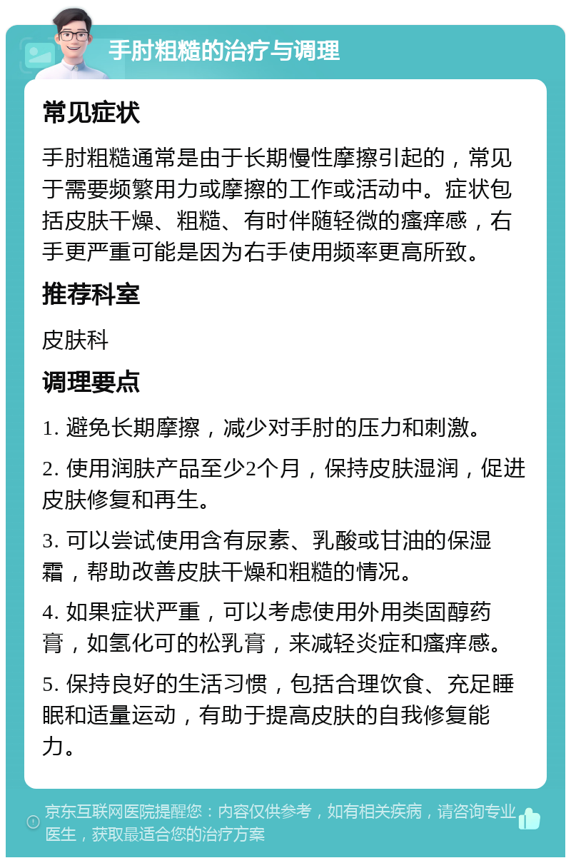 手肘粗糙的治疗与调理 常见症状 手肘粗糙通常是由于长期慢性摩擦引起的，常见于需要频繁用力或摩擦的工作或活动中。症状包括皮肤干燥、粗糙、有时伴随轻微的瘙痒感，右手更严重可能是因为右手使用频率更高所致。 推荐科室 皮肤科 调理要点 1. 避免长期摩擦，减少对手肘的压力和刺激。 2. 使用润肤产品至少2个月，保持皮肤湿润，促进皮肤修复和再生。 3. 可以尝试使用含有尿素、乳酸或甘油的保湿霜，帮助改善皮肤干燥和粗糙的情况。 4. 如果症状严重，可以考虑使用外用类固醇药膏，如氢化可的松乳膏，来减轻炎症和瘙痒感。 5. 保持良好的生活习惯，包括合理饮食、充足睡眠和适量运动，有助于提高皮肤的自我修复能力。