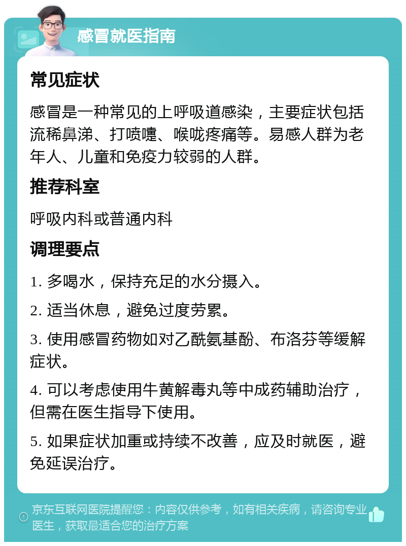 感冒就医指南 常见症状 感冒是一种常见的上呼吸道感染，主要症状包括流稀鼻涕、打喷嚏、喉咙疼痛等。易感人群为老年人、儿童和免疫力较弱的人群。 推荐科室 呼吸内科或普通内科 调理要点 1. 多喝水，保持充足的水分摄入。 2. 适当休息，避免过度劳累。 3. 使用感冒药物如对乙酰氨基酚、布洛芬等缓解症状。 4. 可以考虑使用牛黄解毒丸等中成药辅助治疗，但需在医生指导下使用。 5. 如果症状加重或持续不改善，应及时就医，避免延误治疗。