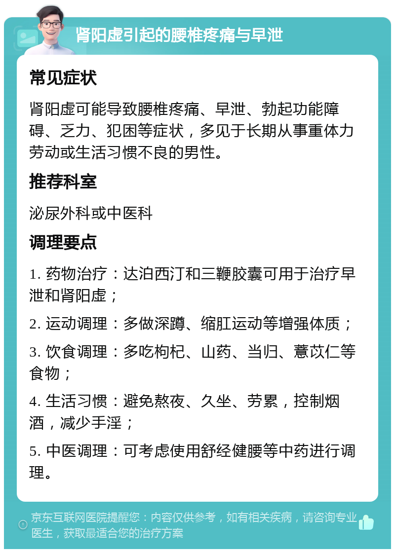 肾阳虚引起的腰椎疼痛与早泄 常见症状 肾阳虚可能导致腰椎疼痛、早泄、勃起功能障碍、乏力、犯困等症状，多见于长期从事重体力劳动或生活习惯不良的男性。 推荐科室 泌尿外科或中医科 调理要点 1. 药物治疗：达泊西汀和三鞭胶囊可用于治疗早泄和肾阳虚； 2. 运动调理：多做深蹲、缩肛运动等增强体质； 3. 饮食调理：多吃枸杞、山药、当归、薏苡仁等食物； 4. 生活习惯：避免熬夜、久坐、劳累，控制烟酒，减少手淫； 5. 中医调理：可考虑使用舒经健腰等中药进行调理。