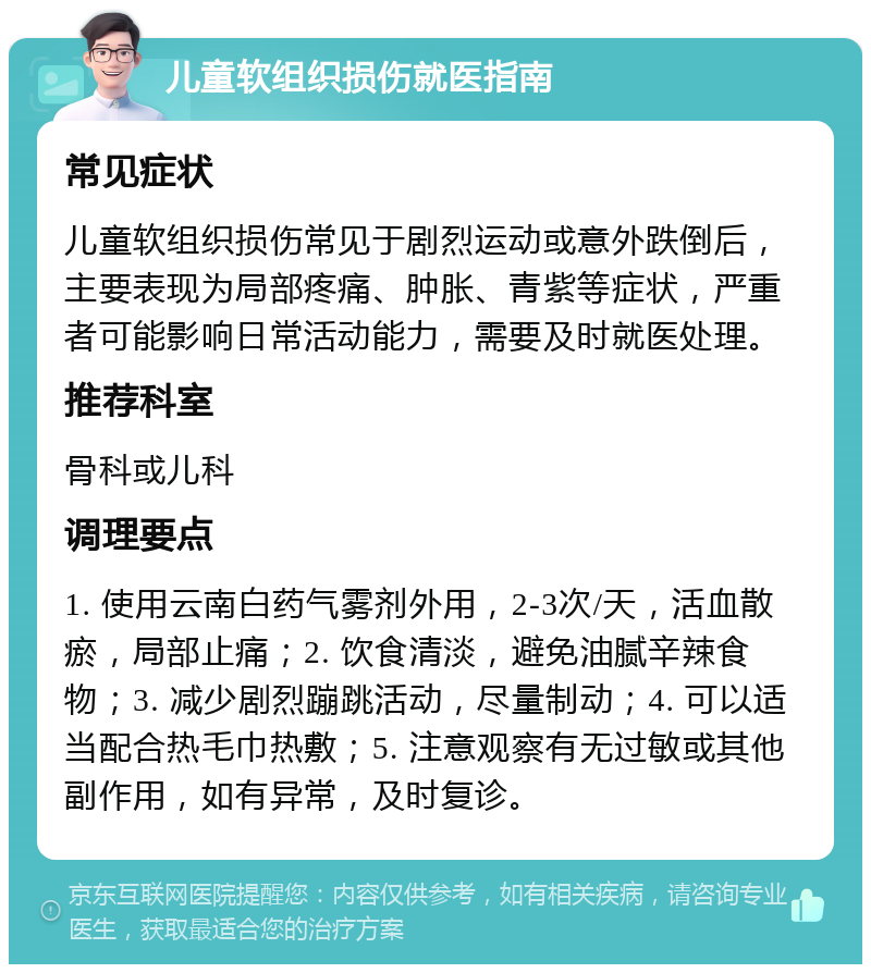 儿童软组织损伤就医指南 常见症状 儿童软组织损伤常见于剧烈运动或意外跌倒后，主要表现为局部疼痛、肿胀、青紫等症状，严重者可能影响日常活动能力，需要及时就医处理。 推荐科室 骨科或儿科 调理要点 1. 使用云南白药气雾剂外用，2-3次/天，活血散瘀，局部止痛；2. 饮食清淡，避免油腻辛辣食物；3. 减少剧烈蹦跳活动，尽量制动；4. 可以适当配合热毛巾热敷；5. 注意观察有无过敏或其他副作用，如有异常，及时复诊。