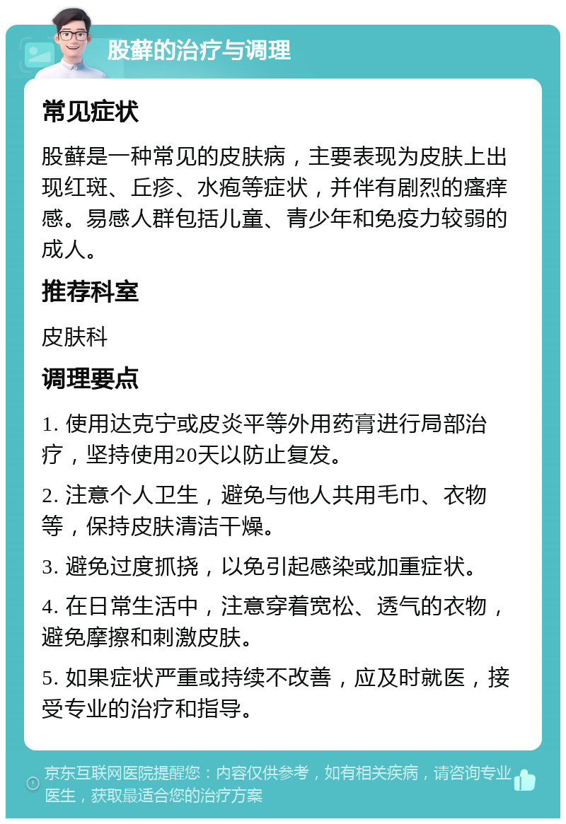 股藓的治疗与调理 常见症状 股藓是一种常见的皮肤病，主要表现为皮肤上出现红斑、丘疹、水疱等症状，并伴有剧烈的瘙痒感。易感人群包括儿童、青少年和免疫力较弱的成人。 推荐科室 皮肤科 调理要点 1. 使用达克宁或皮炎平等外用药膏进行局部治疗，坚持使用20天以防止复发。 2. 注意个人卫生，避免与他人共用毛巾、衣物等，保持皮肤清洁干燥。 3. 避免过度抓挠，以免引起感染或加重症状。 4. 在日常生活中，注意穿着宽松、透气的衣物，避免摩擦和刺激皮肤。 5. 如果症状严重或持续不改善，应及时就医，接受专业的治疗和指导。