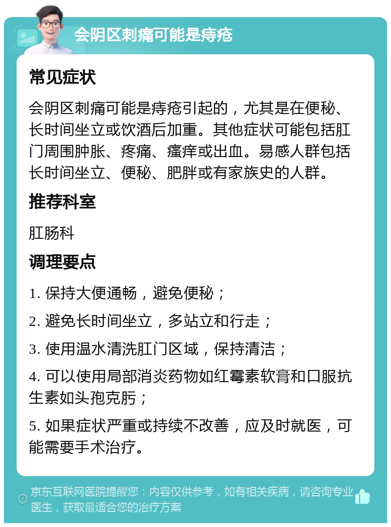 会阴区刺痛可能是痔疮 常见症状 会阴区刺痛可能是痔疮引起的，尤其是在便秘、长时间坐立或饮酒后加重。其他症状可能包括肛门周围肿胀、疼痛、瘙痒或出血。易感人群包括长时间坐立、便秘、肥胖或有家族史的人群。 推荐科室 肛肠科 调理要点 1. 保持大便通畅，避免便秘； 2. 避免长时间坐立，多站立和行走； 3. 使用温水清洗肛门区域，保持清洁； 4. 可以使用局部消炎药物如红霉素软膏和口服抗生素如头孢克肟； 5. 如果症状严重或持续不改善，应及时就医，可能需要手术治疗。