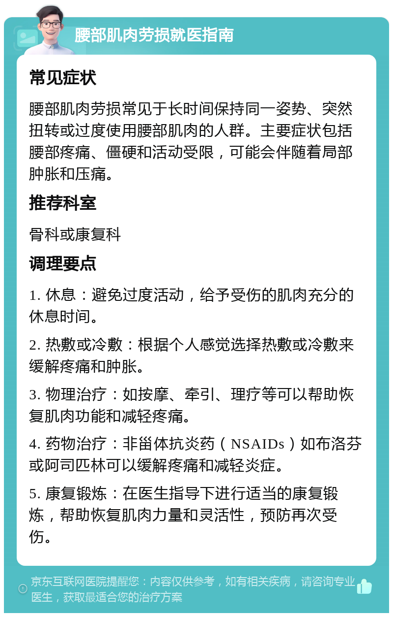 腰部肌肉劳损就医指南 常见症状 腰部肌肉劳损常见于长时间保持同一姿势、突然扭转或过度使用腰部肌肉的人群。主要症状包括腰部疼痛、僵硬和活动受限，可能会伴随着局部肿胀和压痛。 推荐科室 骨科或康复科 调理要点 1. 休息：避免过度活动，给予受伤的肌肉充分的休息时间。 2. 热敷或冷敷：根据个人感觉选择热敷或冷敷来缓解疼痛和肿胀。 3. 物理治疗：如按摩、牵引、理疗等可以帮助恢复肌肉功能和减轻疼痛。 4. 药物治疗：非甾体抗炎药（NSAIDs）如布洛芬或阿司匹林可以缓解疼痛和减轻炎症。 5. 康复锻炼：在医生指导下进行适当的康复锻炼，帮助恢复肌肉力量和灵活性，预防再次受伤。