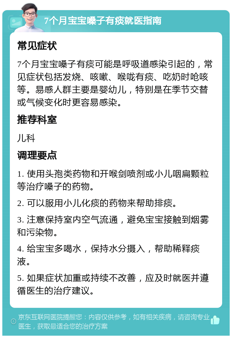 7个月宝宝嗓子有痰就医指南 常见症状 7个月宝宝嗓子有痰可能是呼吸道感染引起的，常见症状包括发烧、咳嗽、喉咙有痰、吃奶时呛咳等。易感人群主要是婴幼儿，特别是在季节交替或气候变化时更容易感染。 推荐科室 儿科 调理要点 1. 使用头孢类药物和开喉剑喷剂或小儿咽扁颗粒等治疗嗓子的药物。 2. 可以服用小儿化痰的药物来帮助排痰。 3. 注意保持室内空气流通，避免宝宝接触到烟雾和污染物。 4. 给宝宝多喝水，保持水分摄入，帮助稀释痰液。 5. 如果症状加重或持续不改善，应及时就医并遵循医生的治疗建议。