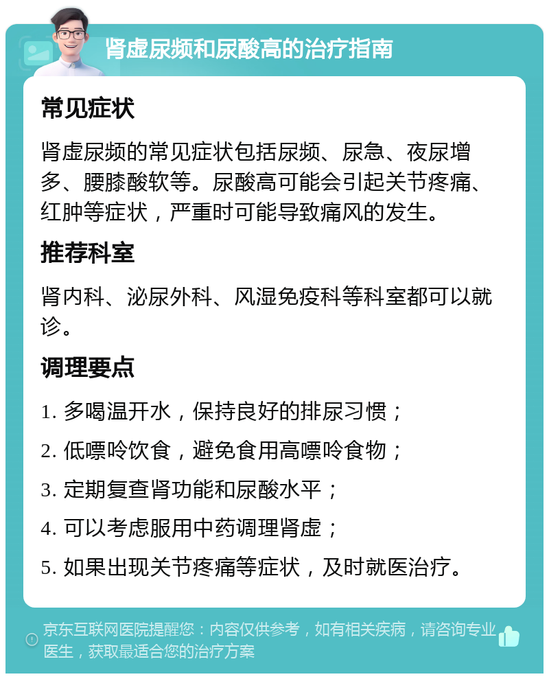 肾虚尿频和尿酸高的治疗指南 常见症状 肾虚尿频的常见症状包括尿频、尿急、夜尿增多、腰膝酸软等。尿酸高可能会引起关节疼痛、红肿等症状，严重时可能导致痛风的发生。 推荐科室 肾内科、泌尿外科、风湿免疫科等科室都可以就诊。 调理要点 1. 多喝温开水，保持良好的排尿习惯； 2. 低嘌呤饮食，避免食用高嘌呤食物； 3. 定期复查肾功能和尿酸水平； 4. 可以考虑服用中药调理肾虚； 5. 如果出现关节疼痛等症状，及时就医治疗。