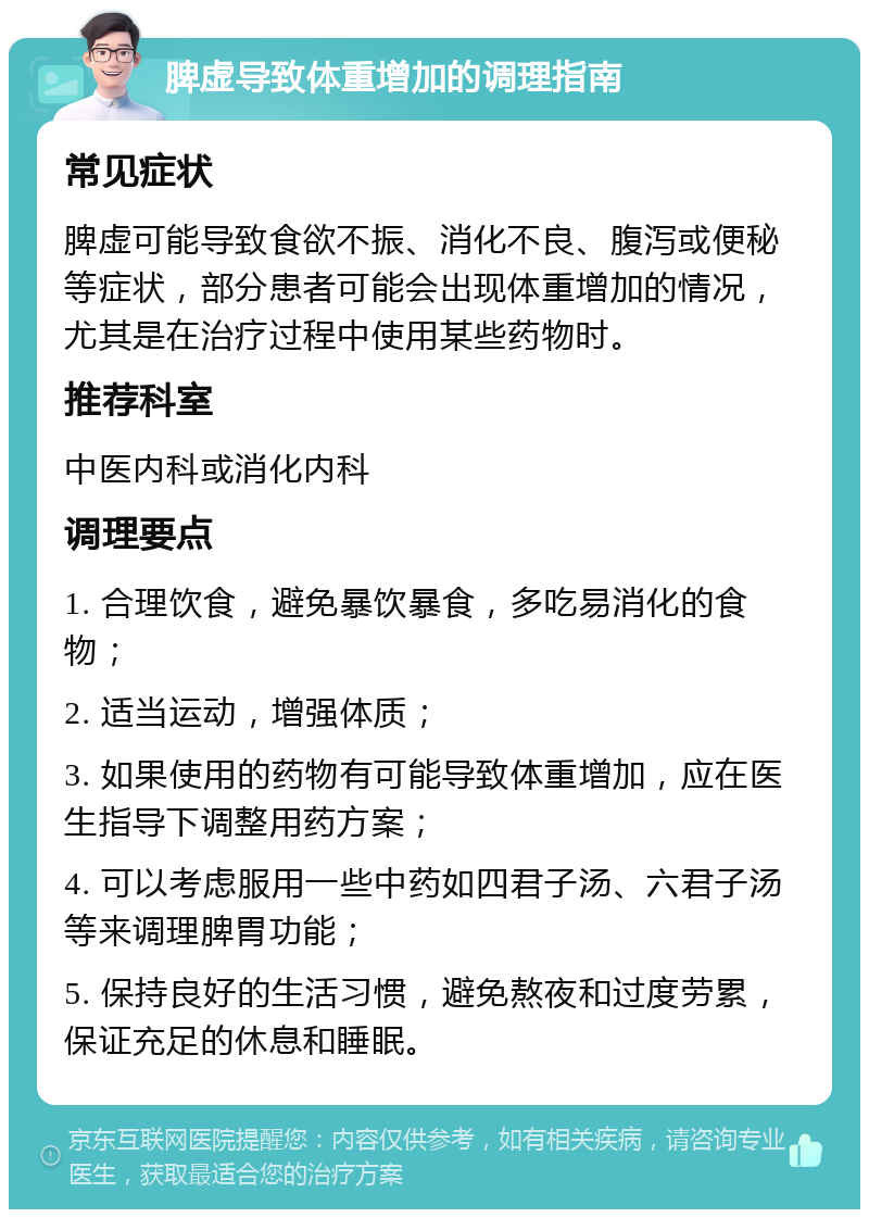 脾虚导致体重增加的调理指南 常见症状 脾虚可能导致食欲不振、消化不良、腹泻或便秘等症状，部分患者可能会出现体重增加的情况，尤其是在治疗过程中使用某些药物时。 推荐科室 中医内科或消化内科 调理要点 1. 合理饮食，避免暴饮暴食，多吃易消化的食物； 2. 适当运动，增强体质； 3. 如果使用的药物有可能导致体重增加，应在医生指导下调整用药方案； 4. 可以考虑服用一些中药如四君子汤、六君子汤等来调理脾胃功能； 5. 保持良好的生活习惯，避免熬夜和过度劳累，保证充足的休息和睡眠。