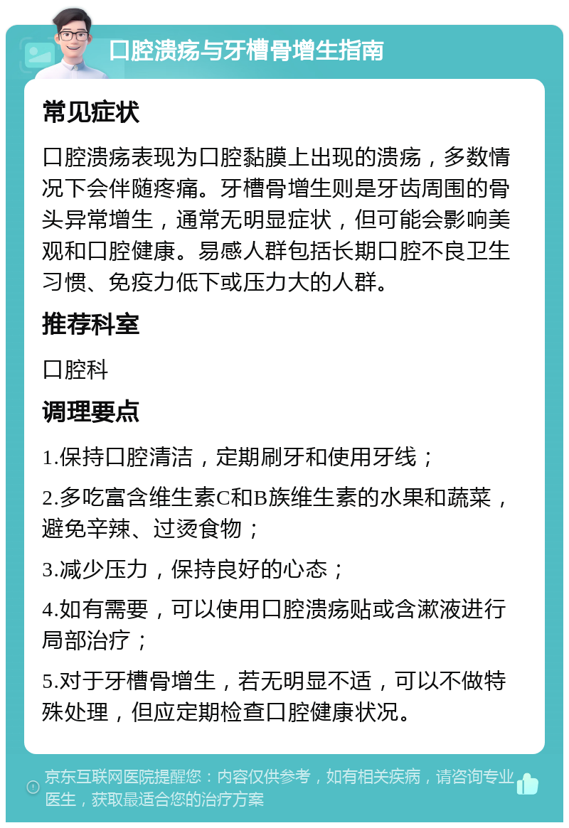 口腔溃疡与牙槽骨增生指南 常见症状 口腔溃疡表现为口腔黏膜上出现的溃疡，多数情况下会伴随疼痛。牙槽骨增生则是牙齿周围的骨头异常增生，通常无明显症状，但可能会影响美观和口腔健康。易感人群包括长期口腔不良卫生习惯、免疫力低下或压力大的人群。 推荐科室 口腔科 调理要点 1.保持口腔清洁，定期刷牙和使用牙线； 2.多吃富含维生素C和B族维生素的水果和蔬菜，避免辛辣、过烫食物； 3.减少压力，保持良好的心态； 4.如有需要，可以使用口腔溃疡贴或含漱液进行局部治疗； 5.对于牙槽骨增生，若无明显不适，可以不做特殊处理，但应定期检查口腔健康状况。