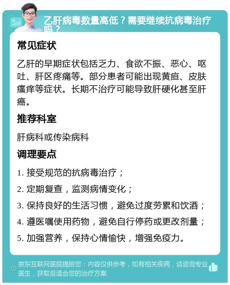 乙肝病毒数量高低？需要继续抗病毒治疗吗？ 常见症状 乙肝的早期症状包括乏力、食欲不振、恶心、呕吐、肝区疼痛等。部分患者可能出现黄疸、皮肤瘙痒等症状。长期不治疗可能导致肝硬化甚至肝癌。 推荐科室 肝病科或传染病科 调理要点 1. 接受规范的抗病毒治疗； 2. 定期复查，监测病情变化； 3. 保持良好的生活习惯，避免过度劳累和饮酒； 4. 遵医嘱使用药物，避免自行停药或更改剂量； 5. 加强营养，保持心情愉快，增强免疫力。