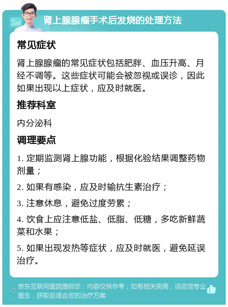 肾上腺腺瘤手术后发烧的处理方法 常见症状 肾上腺腺瘤的常见症状包括肥胖、血压升高、月经不调等。这些症状可能会被忽视或误诊，因此如果出现以上症状，应及时就医。 推荐科室 内分泌科 调理要点 1. 定期监测肾上腺功能，根据化验结果调整药物剂量； 2. 如果有感染，应及时输抗生素治疗； 3. 注意休息，避免过度劳累； 4. 饮食上应注意低盐、低脂、低糖，多吃新鲜蔬菜和水果； 5. 如果出现发热等症状，应及时就医，避免延误治疗。