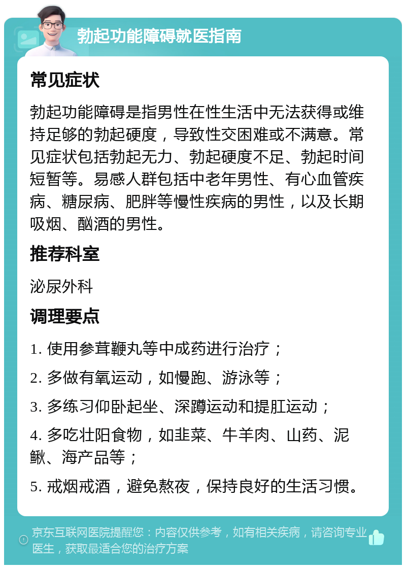 勃起功能障碍就医指南 常见症状 勃起功能障碍是指男性在性生活中无法获得或维持足够的勃起硬度，导致性交困难或不满意。常见症状包括勃起无力、勃起硬度不足、勃起时间短暂等。易感人群包括中老年男性、有心血管疾病、糖尿病、肥胖等慢性疾病的男性，以及长期吸烟、酗酒的男性。 推荐科室 泌尿外科 调理要点 1. 使用参茸鞭丸等中成药进行治疗； 2. 多做有氧运动，如慢跑、游泳等； 3. 多练习仰卧起坐、深蹲运动和提肛运动； 4. 多吃壮阳食物，如韭菜、牛羊肉、山药、泥鳅、海产品等； 5. 戒烟戒酒，避免熬夜，保持良好的生活习惯。