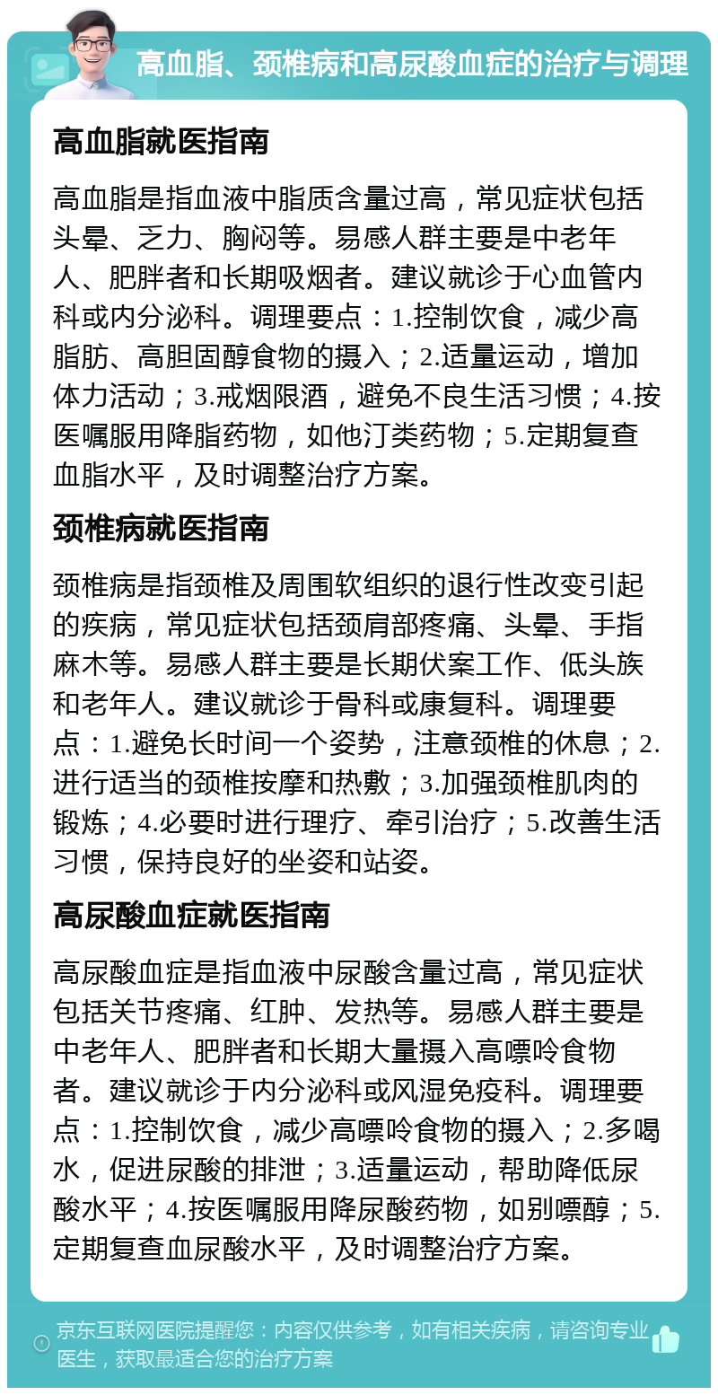 高血脂、颈椎病和高尿酸血症的治疗与调理 高血脂就医指南 高血脂是指血液中脂质含量过高，常见症状包括头晕、乏力、胸闷等。易感人群主要是中老年人、肥胖者和长期吸烟者。建议就诊于心血管内科或内分泌科。调理要点：1.控制饮食，减少高脂肪、高胆固醇食物的摄入；2.适量运动，增加体力活动；3.戒烟限酒，避免不良生活习惯；4.按医嘱服用降脂药物，如他汀类药物；5.定期复查血脂水平，及时调整治疗方案。 颈椎病就医指南 颈椎病是指颈椎及周围软组织的退行性改变引起的疾病，常见症状包括颈肩部疼痛、头晕、手指麻木等。易感人群主要是长期伏案工作、低头族和老年人。建议就诊于骨科或康复科。调理要点：1.避免长时间一个姿势，注意颈椎的休息；2.进行适当的颈椎按摩和热敷；3.加强颈椎肌肉的锻炼；4.必要时进行理疗、牵引治疗；5.改善生活习惯，保持良好的坐姿和站姿。 高尿酸血症就医指南 高尿酸血症是指血液中尿酸含量过高，常见症状包括关节疼痛、红肿、发热等。易感人群主要是中老年人、肥胖者和长期大量摄入高嘌呤食物者。建议就诊于内分泌科或风湿免疫科。调理要点：1.控制饮食，减少高嘌呤食物的摄入；2.多喝水，促进尿酸的排泄；3.适量运动，帮助降低尿酸水平；4.按医嘱服用降尿酸药物，如别嘌醇；5.定期复查血尿酸水平，及时调整治疗方案。