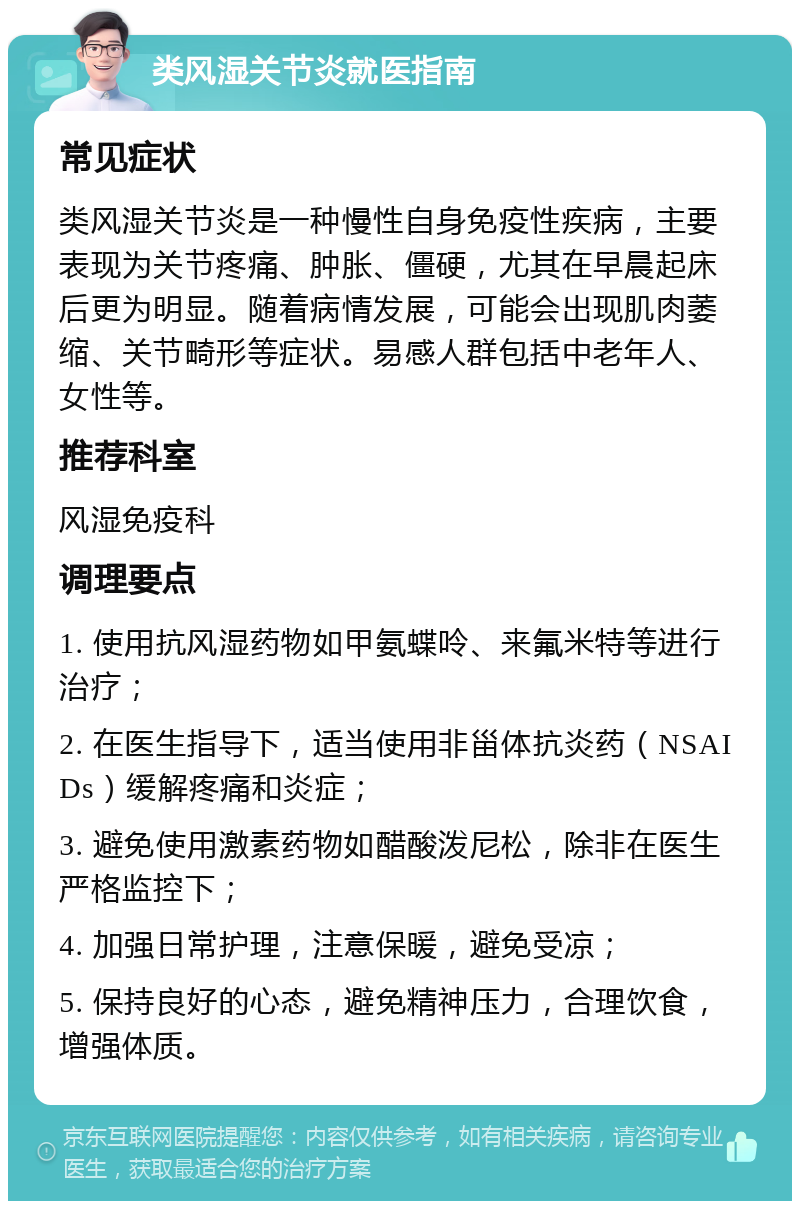 类风湿关节炎就医指南 常见症状 类风湿关节炎是一种慢性自身免疫性疾病，主要表现为关节疼痛、肿胀、僵硬，尤其在早晨起床后更为明显。随着病情发展，可能会出现肌肉萎缩、关节畸形等症状。易感人群包括中老年人、女性等。 推荐科室 风湿免疫科 调理要点 1. 使用抗风湿药物如甲氨蝶呤、来氟米特等进行治疗； 2. 在医生指导下，适当使用非甾体抗炎药（NSAIDs）缓解疼痛和炎症； 3. 避免使用激素药物如醋酸泼尼松，除非在医生严格监控下； 4. 加强日常护理，注意保暖，避免受凉； 5. 保持良好的心态，避免精神压力，合理饮食，增强体质。