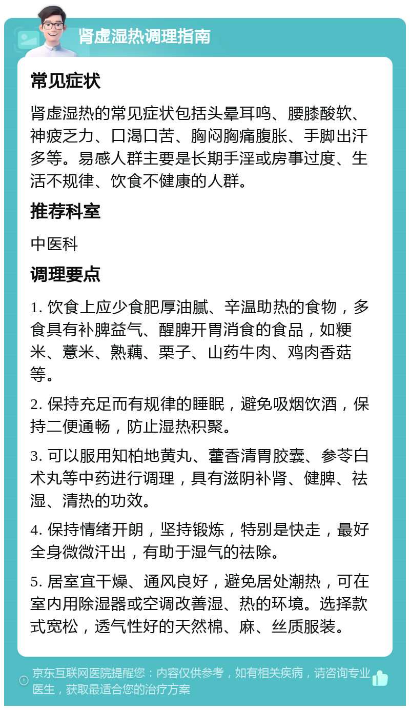 肾虚湿热调理指南 常见症状 肾虚湿热的常见症状包括头晕耳鸣、腰膝酸软、神疲乏力、口渴口苦、胸闷胸痛腹胀、手脚出汗多等。易感人群主要是长期手淫或房事过度、生活不规律、饮食不健康的人群。 推荐科室 中医科 调理要点 1. 饮食上应少食肥厚油腻、辛温助热的食物，多食具有补脾益气、醒脾开胃消食的食品，如粳米、薏米、熟藕、栗子、山药牛肉、鸡肉香菇等。 2. 保持充足而有规律的睡眠，避免吸烟饮酒，保持二便通畅，防止湿热积聚。 3. 可以服用知柏地黄丸、藿香清胃胶囊、参苓白术丸等中药进行调理，具有滋阴补肾、健脾、祛湿、清热的功效。 4. 保持情绪开朗，坚持锻炼，特别是快走，最好全身微微汗出，有助于湿气的祛除。 5. 居室宜干燥、通风良好，避免居处潮热，可在室内用除湿器或空调改善湿、热的环境。选择款式宽松，透气性好的天然棉、麻、丝质服装。