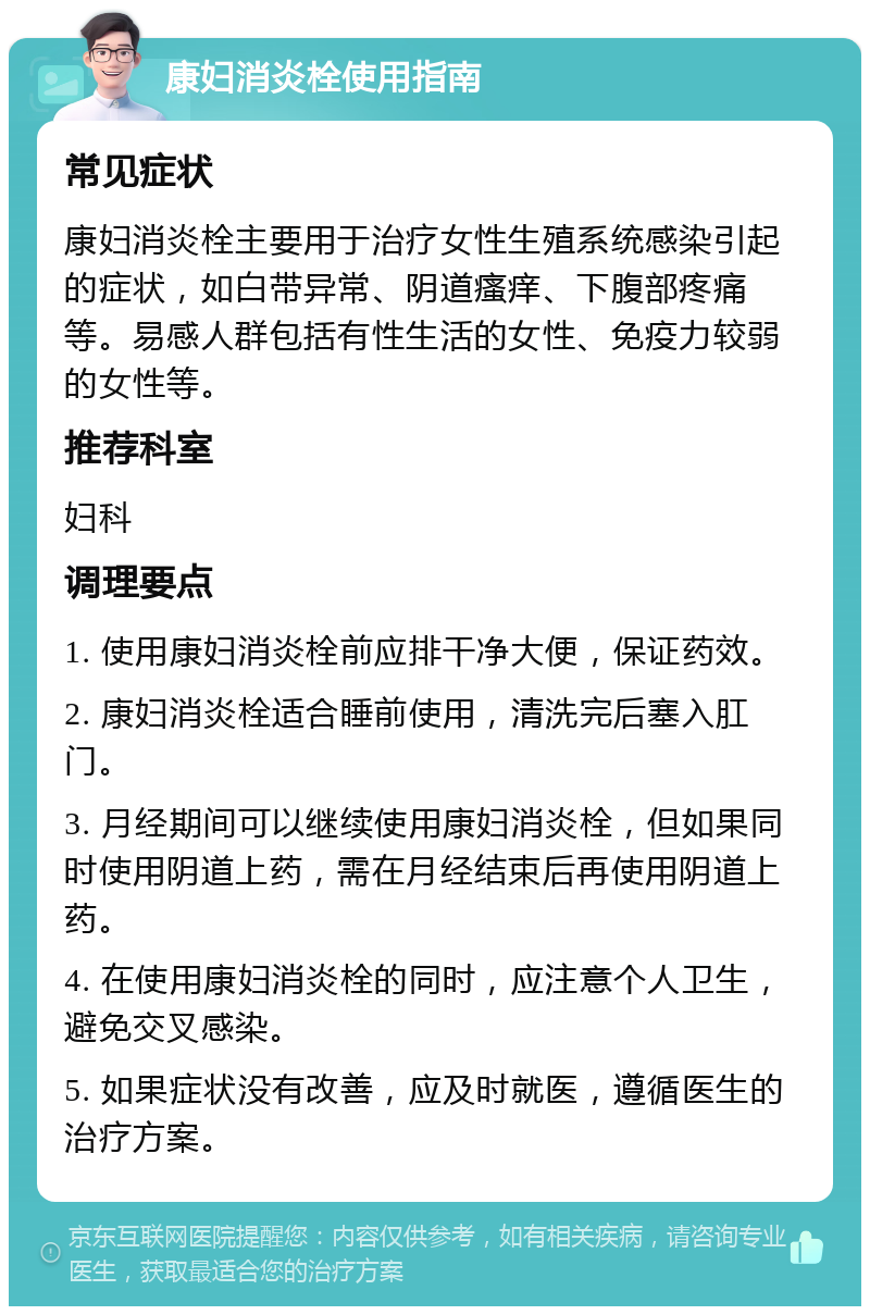 康妇消炎栓使用指南 常见症状 康妇消炎栓主要用于治疗女性生殖系统感染引起的症状，如白带异常、阴道瘙痒、下腹部疼痛等。易感人群包括有性生活的女性、免疫力较弱的女性等。 推荐科室 妇科 调理要点 1. 使用康妇消炎栓前应排干净大便，保证药效。 2. 康妇消炎栓适合睡前使用，清洗完后塞入肛门。 3. 月经期间可以继续使用康妇消炎栓，但如果同时使用阴道上药，需在月经结束后再使用阴道上药。 4. 在使用康妇消炎栓的同时，应注意个人卫生，避免交叉感染。 5. 如果症状没有改善，应及时就医，遵循医生的治疗方案。