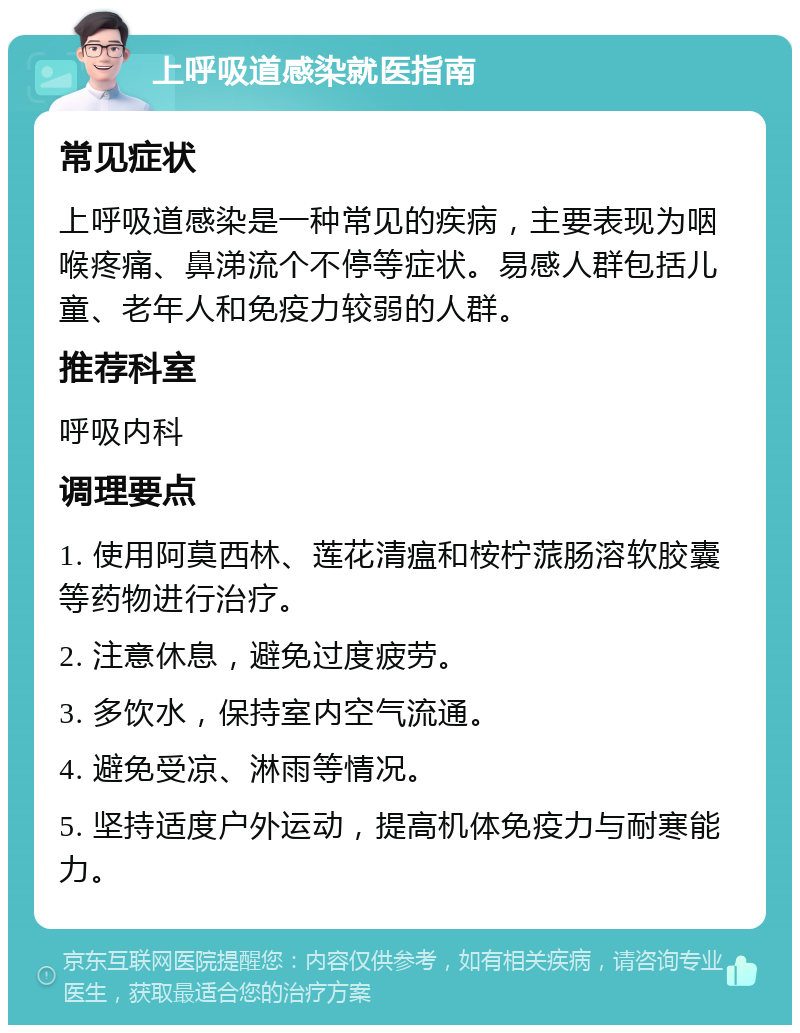 上呼吸道感染就医指南 常见症状 上呼吸道感染是一种常见的疾病，主要表现为咽喉疼痛、鼻涕流个不停等症状。易感人群包括儿童、老年人和免疫力较弱的人群。 推荐科室 呼吸内科 调理要点 1. 使用阿莫西林、莲花清瘟和桉柠蒎肠溶软胶囊等药物进行治疗。 2. 注意休息，避免过度疲劳。 3. 多饮水，保持室内空气流通。 4. 避免受凉、淋雨等情况。 5. 坚持适度户外运动，提高机体免疫力与耐寒能力。