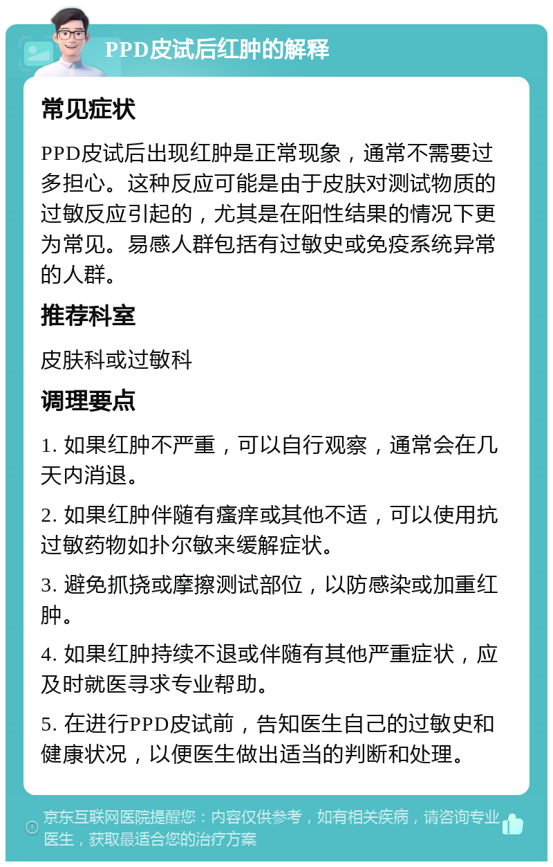 PPD皮试后红肿的解释 常见症状 PPD皮试后出现红肿是正常现象，通常不需要过多担心。这种反应可能是由于皮肤对测试物质的过敏反应引起的，尤其是在阳性结果的情况下更为常见。易感人群包括有过敏史或免疫系统异常的人群。 推荐科室 皮肤科或过敏科 调理要点 1. 如果红肿不严重，可以自行观察，通常会在几天内消退。 2. 如果红肿伴随有瘙痒或其他不适，可以使用抗过敏药物如扑尔敏来缓解症状。 3. 避免抓挠或摩擦测试部位，以防感染或加重红肿。 4. 如果红肿持续不退或伴随有其他严重症状，应及时就医寻求专业帮助。 5. 在进行PPD皮试前，告知医生自己的过敏史和健康状况，以便医生做出适当的判断和处理。