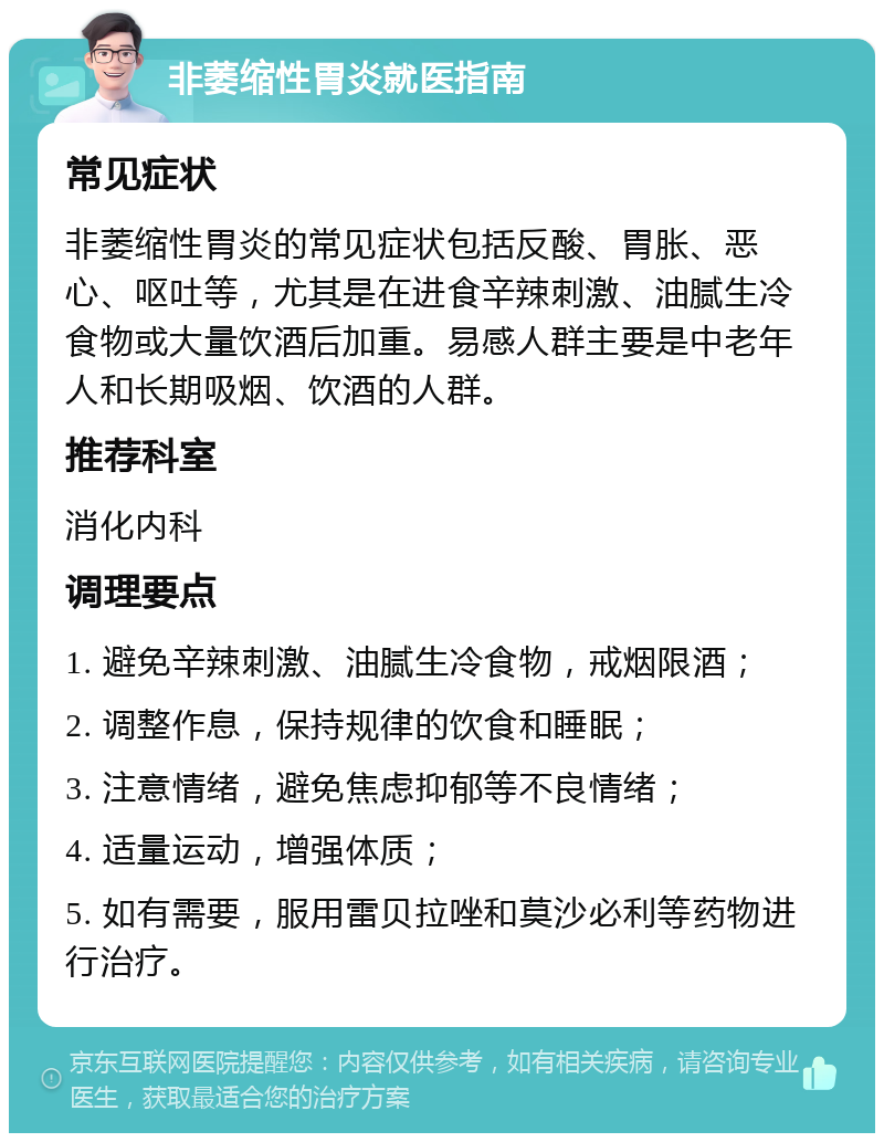 非萎缩性胃炎就医指南 常见症状 非萎缩性胃炎的常见症状包括反酸、胃胀、恶心、呕吐等，尤其是在进食辛辣刺激、油腻生冷食物或大量饮酒后加重。易感人群主要是中老年人和长期吸烟、饮酒的人群。 推荐科室 消化内科 调理要点 1. 避免辛辣刺激、油腻生冷食物，戒烟限酒； 2. 调整作息，保持规律的饮食和睡眠； 3. 注意情绪，避免焦虑抑郁等不良情绪； 4. 适量运动，增强体质； 5. 如有需要，服用雷贝拉唑和莫沙必利等药物进行治疗。