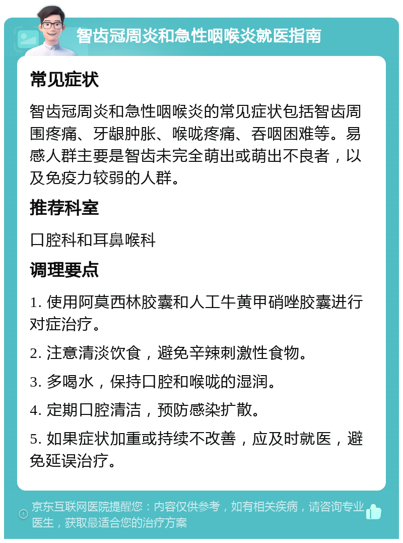 智齿冠周炎和急性咽喉炎就医指南 常见症状 智齿冠周炎和急性咽喉炎的常见症状包括智齿周围疼痛、牙龈肿胀、喉咙疼痛、吞咽困难等。易感人群主要是智齿未完全萌出或萌出不良者，以及免疫力较弱的人群。 推荐科室 口腔科和耳鼻喉科 调理要点 1. 使用阿莫西林胶囊和人工牛黄甲硝唑胶囊进行对症治疗。 2. 注意清淡饮食，避免辛辣刺激性食物。 3. 多喝水，保持口腔和喉咙的湿润。 4. 定期口腔清洁，预防感染扩散。 5. 如果症状加重或持续不改善，应及时就医，避免延误治疗。