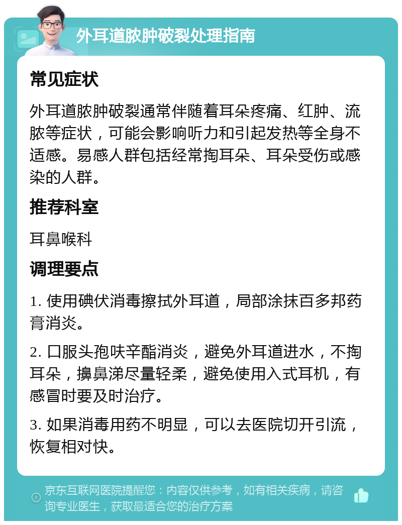 外耳道脓肿破裂处理指南 常见症状 外耳道脓肿破裂通常伴随着耳朵疼痛、红肿、流脓等症状，可能会影响听力和引起发热等全身不适感。易感人群包括经常掏耳朵、耳朵受伤或感染的人群。 推荐科室 耳鼻喉科 调理要点 1. 使用碘伏消毒擦拭外耳道，局部涂抹百多邦药膏消炎。 2. 口服头孢呋辛酯消炎，避免外耳道进水，不掏耳朵，擤鼻涕尽量轻柔，避免使用入式耳机，有感冒时要及时治疗。 3. 如果消毒用药不明显，可以去医院切开引流，恢复相对快。