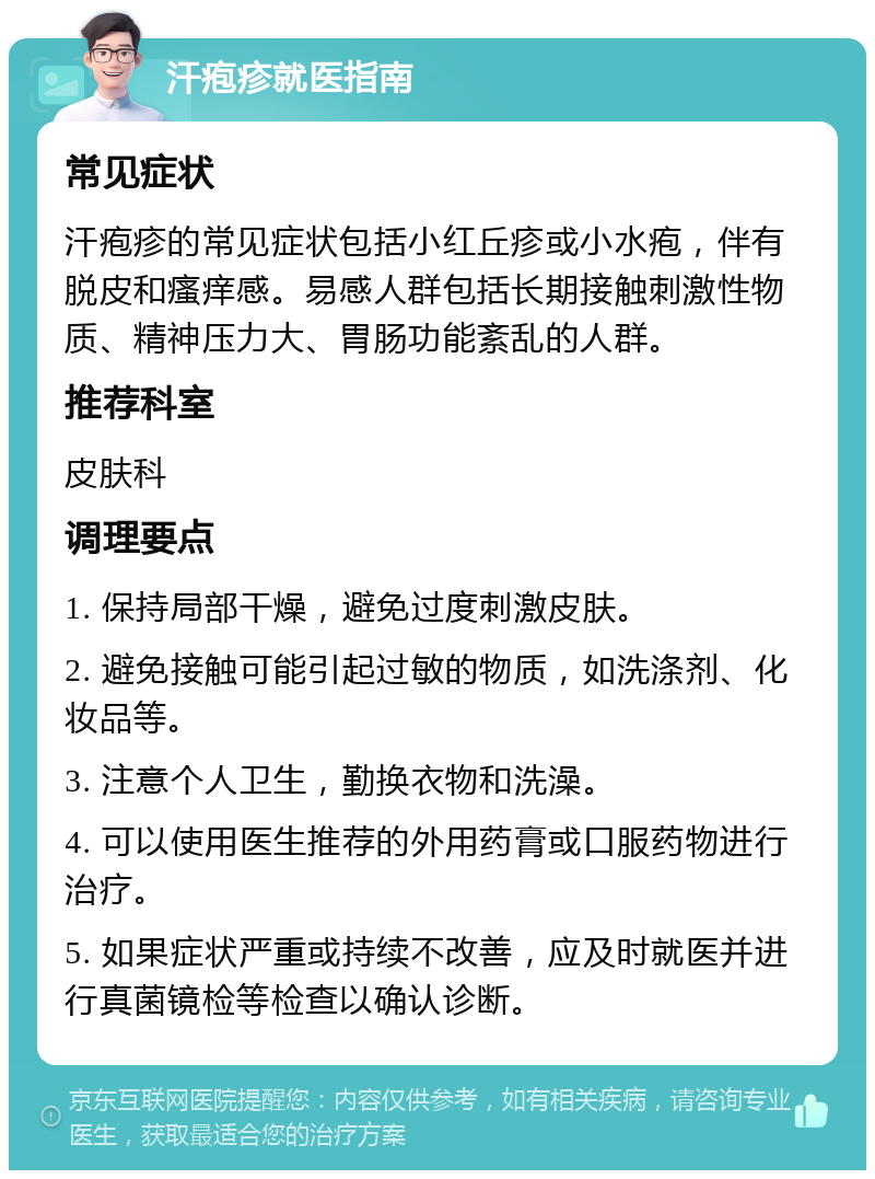 汗疱疹就医指南 常见症状 汗疱疹的常见症状包括小红丘疹或小水疱，伴有脱皮和瘙痒感。易感人群包括长期接触刺激性物质、精神压力大、胃肠功能紊乱的人群。 推荐科室 皮肤科 调理要点 1. 保持局部干燥，避免过度刺激皮肤。 2. 避免接触可能引起过敏的物质，如洗涤剂、化妆品等。 3. 注意个人卫生，勤换衣物和洗澡。 4. 可以使用医生推荐的外用药膏或口服药物进行治疗。 5. 如果症状严重或持续不改善，应及时就医并进行真菌镜检等检查以确认诊断。