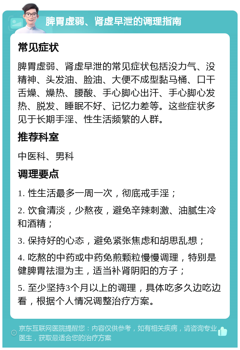 脾胃虚弱、肾虚早泄的调理指南 常见症状 脾胃虚弱、肾虚早泄的常见症状包括没力气、没精神、头发油、脸油、大便不成型黏马桶、口干舌燥、燥热、腰酸、手心脚心出汗、手心脚心发热、脱发、睡眠不好、记忆力差等。这些症状多见于长期手淫、性生活频繁的人群。 推荐科室 中医科、男科 调理要点 1. 性生活最多一周一次，彻底戒手淫； 2. 饮食清淡，少熬夜，避免辛辣刺激、油腻生冷和酒精； 3. 保持好的心态，避免紧张焦虑和胡思乱想； 4. 吃熬的中药或中药免煎颗粒慢慢调理，特别是健脾胃祛湿为主，适当补肾阴阳的方子； 5. 至少坚持3个月以上的调理，具体吃多久边吃边看，根据个人情况调整治疗方案。